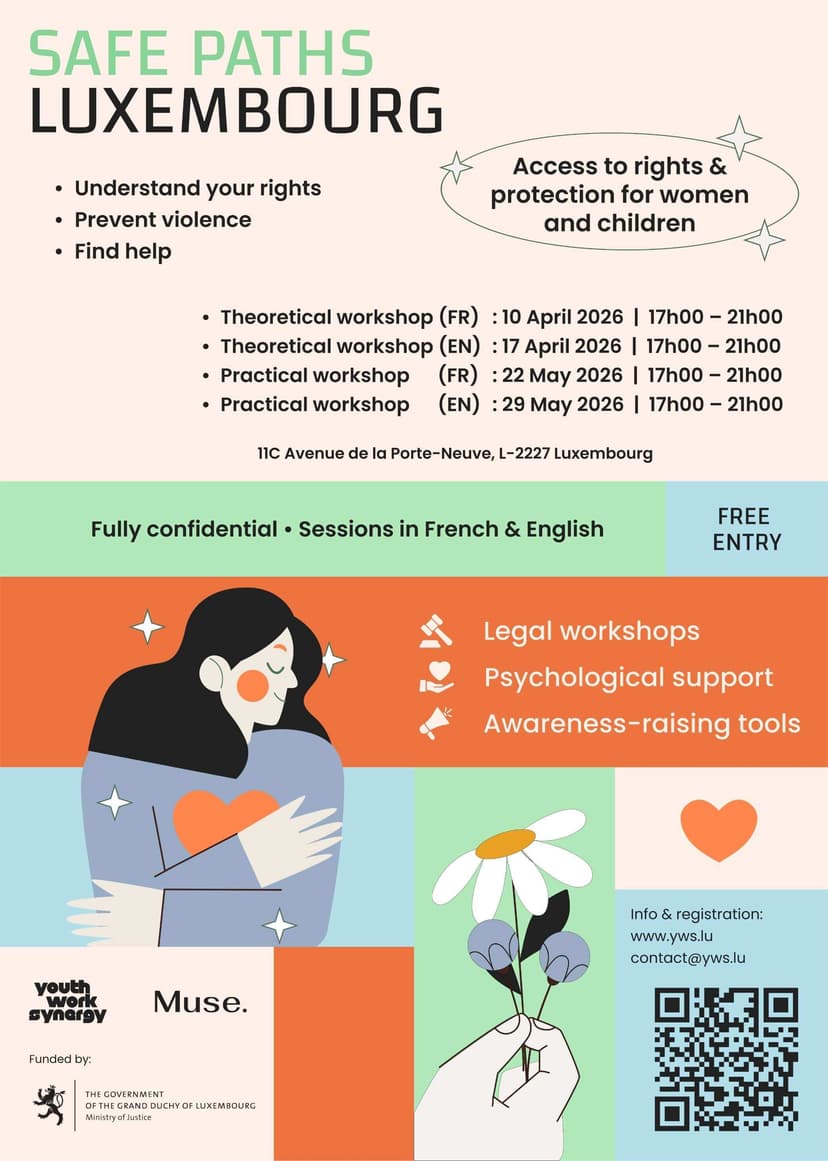 Understanding your rights. Preventing violence. Finding help.

The Safe Paths Luxembourg project, supported by the Ministry of Justice, offers information, awareness, and support workshops focused on access to rights and the protection of women and children. Through a multidisciplinary approach, these sessions help participants better understand their rights, identify different forms of violence, discover protection tools, and learn about available support resources. 

The workshops combine legal content, psychological support, and awareness tools within a supportive and strictly confidential environment. Sessions are offered in both French and English to ensure that essential information is clear and accessible to a wide audience. 

Workshop Schedule
• Theoretical Workshop (FR): April 10, 2026, from 5:00 PM to 9:00 PM 
• Theoretical Workshop (EN): April 17, 2026, from 5:00 PM to 9:00 PM 
• Practical Workshop (FR): May 22, 2026, from 5:00 PM to 9:00 PM 
• Practical Workshop (EN): May 29, 2026, from 5:00 PM to 9:00 PM 

Practical Information
Location: 11C Avenue de la Porte-Neuve, L-2227 Luxembourg
Participation: Free of charge 

Registration
To participate in one of the workshops, please register via the link below:
https://forms.gle/rncBigsjMoAbYVr4A

Contact
For any questions, you can write to us at:
contact@yws.lu